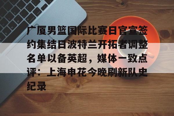 开元棋牌app- 广厦男篮国际比赛日官宣签约集结日波特兰开拓者调整名单以备英超，媒体一致点评：上海申花今晚刷新队史纪录