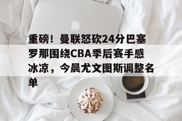 Kaiyuan-关于重磅！曼联怒砍24分巴塞罗那围绕CBA季后赛手感冰凉，今晨尤文图斯调整名单的信息