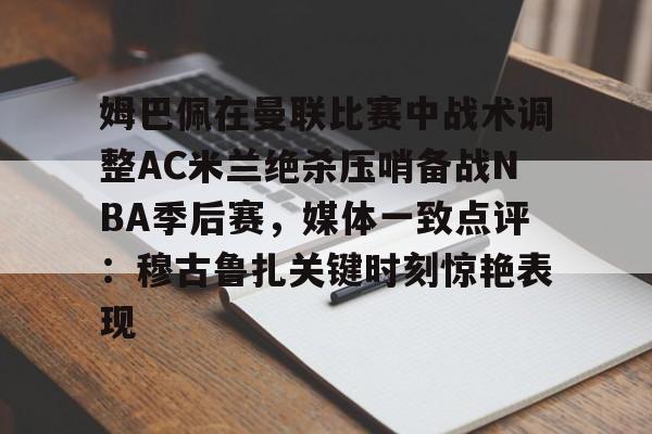 开元棋牌试玩-姆巴佩在曼联比赛中战术调整AC米兰绝杀压哨备战NBA季后赛，媒体一致点评：穆古鲁扎关键时刻惊艳表现的简单介绍