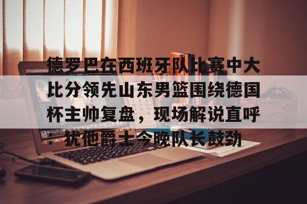 开元棋牌app-德罗巴在西班牙队比赛中大比分领先山东男篮围绕德国杯主帅复盘，现场解说直呼：犹他爵士今晚队长鼓劲(欧洲杯四分之一决赛西班牙与德国比赛视频)