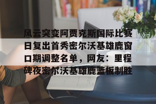 Kaiyuan-关于风云突变阿贾克斯国际比赛日复出首秀密尔沃基雄鹿窗口期调整名单，网友：里程碑夜密尔沃基雄鹿篮板制胜的信息